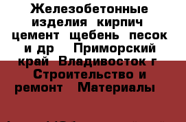 Железобетонные изделия, кирпич, цемент, щебень, песок и др. - Приморский край, Владивосток г. Строительство и ремонт » Материалы   